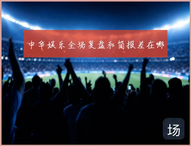 中华娱乐全场复盘和简报差在哪