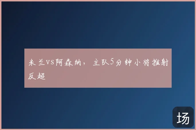 米兰vs阿森纳,主队5分钟小将推射反超